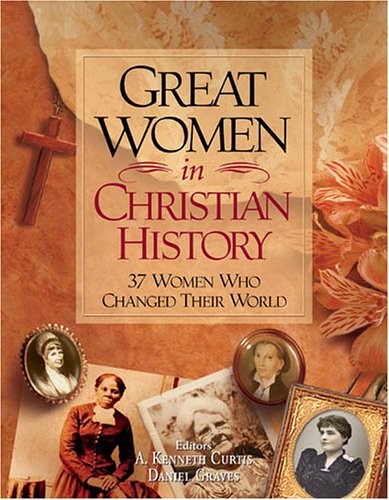 GREAT WOMEN IN CHRISTIAN HISTORY: 37 WOMEN WHO CHANGED By A. Kenneth Curtis And
